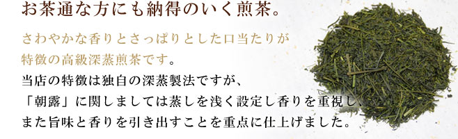 お茶通な方にも納得のいく煎茶。さわやかな香りとさっぱりとした口当たりが特徴の高級深蒸煎茶です。当店の特徴は独自の深蒸製法ですが、「朝露」に関しましては蒸しを<浅く設定し香りを重視し、また旨味と香りを引き出すことを重点に仕上げました。