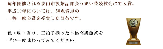 毎年開催される狭山市製茶品評会うまい茶競技会にて入賞。平成19年度においては50点満点の一等一席金賞を受賞した煎茶です。色・味・香、三拍子揃った本格高級煎茶、是非一度味わってみて下さい。