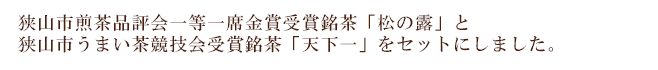 狭山市煎茶品評会一等一席金賞受賞銘茶「松の露」と 狭山市うまい茶競技会受賞銘茶「天下一」をセットにしました。