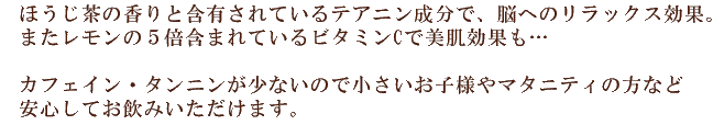 ほうじ茶の香りと含有されているテアニン成分で、脳へのリラックス効果。  またレモンの５倍含まれているビタミンCで美肌効果も…     カフェイン・タンニンが少ないので小さいお子様やマタニティの方など  安心してお飲みいただけます。